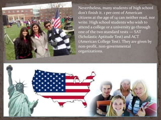 Nevertheless, many students of high school
don't finish it. 1 per cent of American
citizens at the age of 14 can neither read, nor
write. High school students who wish to
attend a college or a university go through
one of the two standard tests — SAT
(Scholastic Aptitude Test) and ACT
(American College Test). They are given by
non-profit, non-governmental
organizations.
 