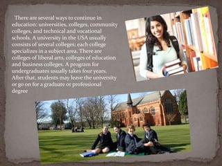 There are several ways to continue in
education: universities, colleges, community
colleges, and technical and vocational
schools. A university in the USA usually
consists of several colleges; each college
specializes in a subject area. There are
colleges of liberal arts, colleges of education
and business colleges. A program for
undergraduates usually takes four years.
After that, students may leave the university
or go on for a graduate or professional
degree
 