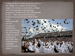 College students usually spend four years at
the college, too, and get the Bachelor's
degree. In contrast to universities, colleges
don't have graduate or professional
programs. Colleges in the USA differ greatly
in size — they may include from 100
students to 5000 and more. Most of the
larger
institutions fall
into the
category of
universities,
the largest being
the University of
California, State
university of
New York, New
York university,
Columbia
University and
others.
 