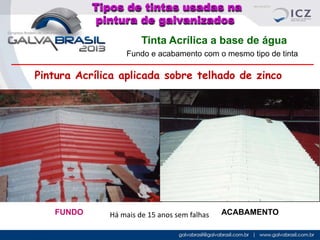 Tipos de tintas usadas na
pintura de galvanizados
Tinta Acrílica a base de água
Fundo e acabamento com o mesmo tipo de tinta

Pintura Acrílica aplicada sobre telhado de zinco

FUNDO

Há mais de 15 anos sem falhas

ACABAMENTO

 