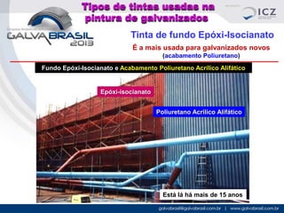 Tipos de tintas usadas na
pintura de galvanizados
Tinta de fundo Epóxi-Isocianato
É a mais usada para galvanizados novos
(acabamento Poliuretano)
Fundo Epóxi-Isocianato e Acabamento Poliuretano Acrílico Alifático

Epóxi-isocianato
Poliuretano Acrilico Alifático

Está lá há mais de 15 anos

 