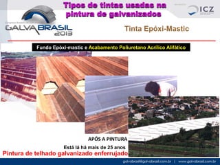 Tipos de tintas usadas na
pintura de galvanizados
Tinta Epóxi-Mastic
Fundo Epóxi-mastic e Acabamento Poliuretano Acrílico Alifático

COMO ESTAVA

DURANTE A LIMPEZA

PINTANDO

APÓS A PINTURA
Está lá há mais de 25 anos

Pintura de telhado galvanizado enferrujado

 