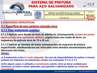 SISTEMA DE PINTURA
PARA AÇO GALVANIZADO

5 CONDIÇÕES ESPECÍFICAS

5.1 Superfície de aço-carbono zincado novo
5.1.1 Com tratamento químico
5.1.1.2 Aplicar uma demão de tinta de aderência, bicomponente, a base de resina
epóxi curada com isocianato alifático, pigmentada com óxido de ferro, na
espessura da película seca de 10 a 20 mm.
5.1.1.3 Aplicar as demãos de tintas subsequentes do esquema de pintura
especificado, obedecendo-se aos intervalos entre demãos recomendados pelo
fabricante das tintas.

Notas:
a) O tratamento acima é o mais adequado. No caso da impossibilidade de realizar o mesmo,
poderão ser indicados os tratamentos citados nas subseções 5.1.2 e 5.1.3
b) Em alguns casos, é utilizada a cromatização, porém, deve-se tomar cuidado para
selecionar as tintas a serem aplicadas, para garantir a aderência destas ao substrato
cromatizado.

 