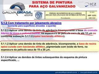SISTEMA DE PINTURA
PARA AÇO GALVANIZADO

5.1.2 Com tratamento por jateamento abrasivo
(somente para superfícies zincadas a quente)

5.1.2.3 Aplicar uma demão da tinta de aderência bicomponente a base de cromato
básico de zinco e polivinil butiral, na espessura de película seca de até 12 mm ou
conforme subseção 5.1.1.2.(epóxi isocianato alifático).
5.1.1.2 Aplicar uma demão de tinta de aderência, bicomponente, a base de resina
epóxi curada com isocianato alifático, pigmentada com óxido de ferro, na
espessura da película seca de 10 a 20 mm.
5.1.2.4 Aplicar as demãos de tintas subsequentes do esquema de pintura
especificado, ...

 