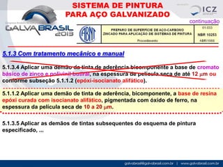 SISTEMA DE PINTURA
PARA AÇO GALVANIZADO
continuação

5.1.3 Com tratamento mecânico e manual
5.1.3.4 Aplicar uma demão da tinta de aderência bicomponente a base de cromato
básico de zinco e polivinil butiral, na espessura de película seca de até 12 mm ou
conforme subseção 5.1.1.2 (epóxi-isocianato alifático).
5.1.1.2 Aplicar uma demão de tinta de aderência, bicomponente, a base de resina
epóxi curada com isocianato alifático, pigmentada com óxido de ferro, na
espessura da película seca de 10 a 20 mm.
5.1.3.5 Aplicar as demãos de tintas subsequentes do esquema de pintura
especificado, ...

 