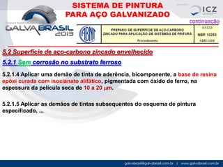 SISTEMA DE PINTURA
PARA AÇO GALVANIZADO
continuação

5.2 Superfície de aço-carbono zincado envelhecido

5.2.1 Sem corrosão no substrato ferroso
.

5.2.1.4 Aplicar uma demão de tinta de aderência, bicomponente, a base de resina
epóxi curada com isocianato alifático, pigmentada com óxido de ferro, na
espessura da película seca de 10 a 20 mm.
5.2.1.5 Aplicar as demãos de tintas subsequentes do esquema de pintura
especificado, ...

 