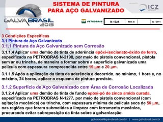 SISTEMA DE PINTURA
PARA AÇO GALVANIZADO

3 Condições Específicas
3.1 Pintura de Aço Galvanizado

3.1.1 Pintura de Aço Galvanizado sem Corrosão
3.1.1.4 Aplicar uma demão de tinta de aderência epóxi-isocianato-óxido de ferro,
especificada na PETROBRAS N-2198, por meio de pistola convencional, pistola
sem ar ou trincha, de maneira a formar sobre a superfície galvanizada uma
película com espessura compreendida entre 15 mm e 20 mm.

3.1.1.5 Após a aplicação da tinta de aderência e decorrido, no mínimo, 1 hora e, no
máximo, 24 horas, aplicar o esquema de pintura previsto.

3.1.2 Superfície de Aço Galvanizado com Área de Corrosão Localizada
3.1.2.4 Aplicar uma demão de tinta de fundo epóxi-pó de zinco amida curada,
especificada na PETROBRAS N-1277, por meio de pistola convencional (com
agitação mecânica) ou trincha, com espessura mínima de película seca de 50 mm,
nas regiões que foram submetidas a limpeza com ferramenta mecânica,
procurando evitar sobreposição da tinta sobre a galvanização.

 