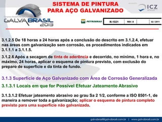 SISTEMA DE PINTURA
PARA AÇO GALVANIZADO

3.1.2.5 De 18 horas a 24 horas após a conclusão do descrito em 3.1.2.4, efetuar
nas áreas com galvanização sem corrosão, os procedimentos indicados em
3.1.1.1 a 3.1.1.5.
3.1.2.6 Após a secagem de tinta de aderência e decorrido, no mínimo, 1 hora e, no
máximo, 24 horas, aplicar o esquema de pintura previsto, com exclusão do
preparo de superfície e da tinta de fundo.

3.1.3 Superfície de Aço Galvanizado com Área de Corrosão Generalizada
3.1.3.1 Locais em que for Possível Efetuar Jateamento Abrasivo
3.1.3.1.2 Efetuar jateamento abrasivo ao grau Sa 2 1/2, conforme a ISO 8501-1, de
maneira a remover toda a galvanização; aplicar o esquema de pintura completo
previsto para uma superfície não galvanizada.

 