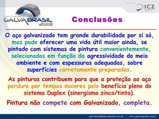 Conclusões
O aço galvanizado tem grande durabilidade por si só,
mas pode oferecer uma vida útil maior ainda, se
pintado com sistemas de pintura convenientemente,
selecionados em função da agressividade do meio
ambiente e com espessuras adequadas, sobre
superfícies corretamente preparadas.
As pinturas contribuem para que a proteção ao aço
perdure por tempos maiores pelo benefício pleno do
sistema Duplex (sinergismo zinco/tinta).

Pintura não compete com Galvanizado, completa.

 