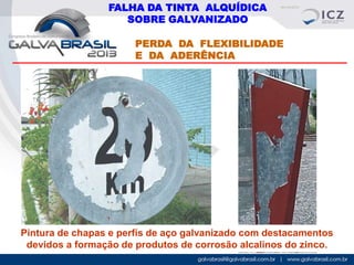 FALHA DA TINTA ALQUÍDICA
SOBRE GALVANIZADO
PERDA DA FLEXIBILIDADE
E DA ADERÊNCIA

Pintura de chapas e perfís de aço galvanizado com destacamentos
devidos a formação de produtos de corrosão alcalinos do zinco.

 