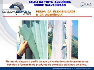 FALHA DA TINTA ALQUÍDICA
SOBRE GALVANIZADO
PERDA DA FLEXIBILIDADE
E DA ADERÊNCIA

Pintura de chapas e perfís de aço galvanizado com destacamentos
devidos a formação de produtos de corrosão alcalinos do zinco.

 