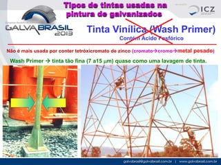 Tipos de tintas usadas na
pintura de galvanizados

Tinta Vinílica (Wash Primer)
Contém Ácido Fosfórico
Não é mais usada por conter tetróxicromato de zinco (cromatocromometal pesado)

Wash Primer  tinta tão fina (7 a15 mm) quase como uma lavagem de tinta.

 
