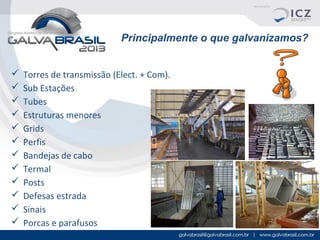 Principalmente o que galvanizamos?













Torres de transmissão (Elect. + Com).
Sub Estações
Tubes
Estruturas menores
Grids
Perfis
Bandejas de cabo
Termal
Posts
Defesas estrada
Sinais
Porcas e parafusos

 