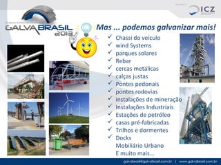 Mas ... podemos galvanizar mais!















Chassi do veículo
wind Systems
parques solares
Rebar
cercas metálicas
calças justas
Pontes pedonais
pontes rodovias
instalações de mineração
Instalações Industriais
Estações de petróleo
casas pré-fabricadas
Trilhos e dormentes
Docks
Mobiliário Urbano
E muito mais...

 