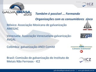 Também é possível ... Formando
Organizações com os consumidores zinco
México: Associação Mexicana de galvanização
AMEGAC
Venezuela: Associação Venezuelana galvanizaçãoAVGAL
Colômbia: galvanização-ANDI Comitê
Brasil: Comissão de galvanização do Instituto de
Metais Não Ferrosos - ICZ

 