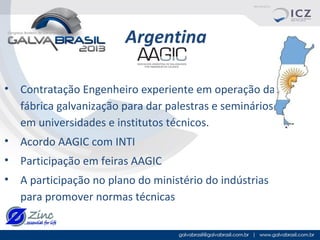 Argentina
• Contratação Engenheiro experiente em operação da
fábrica galvanização para dar palestras e seminários
em universidades e institutos técnicos.
• Acordo AAGIC com INTI
• Participação em feiras AAGIC
• A participação no plano do ministério do indústrias
para promover normas técnicas

 