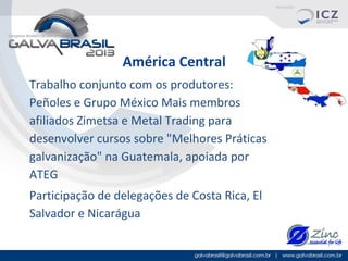 América Central
Trabalho conjunto com os produtores:
Peñoles e Grupo México Mais membros
afiliados Zimetsa e Metal Trading para
desenvolver cursos sobre "Melhores Práticas
galvanização" na Guatemala, apoiada por
ATEG
Participação de delegações de Costa Rica, El
Salvador e Nicarágua

 
