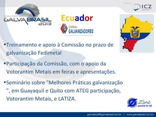 Ecuador
•Treinamento e apoio à Comissão no prazo de
galvanização Fedimetal
•Participação da Comissão, com o apoio da
Votorantim Metais em feiras e apresentações.
•Seminário sobre "Melhores Práticas galvanização
", em Guayaquil e Quito com ATEG participação,
Votorantim Metais, e LATIZA.

 