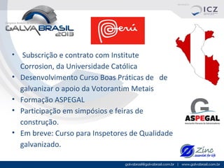 •

•
•
•
•

Subscrição e contrato com Institute
Corrosion, da Universidade Católica
Desenvolvimento Curso Boas Práticas de de
galvanizar o apoio da Votorantim Metais
Formação ASPEGAL
Participação em simpósios e feiras de
construção.
Em breve: Curso para Inspetores de Qualidade
galvanizado.

 