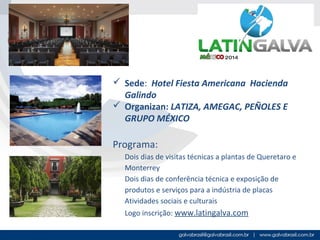  Sede: Hotel Fiesta Americana Hacienda
Galindo
 Organizan: LATIZA, AMEGAC, PEÑOLES E
GRUPO MÉXICO

Programa:
Dois dias de visitas técnicas a plantas de Queretaro e
Monterrey
Dois dias de conferência técnica e exposição de
produtos e serviços para a indústria de placas
Atividades sociais e culturais
Logo inscrição: www.latingalva.com

 