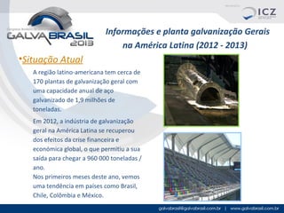 Informações e planta galvanização Gerais
na América Latina (2012 - 2013)

•Situação Atual
A região latino-americana tem cerca de
170 plantas de galvanização geral com
uma capacidade anual de aço
galvanizado de 1,9 milhões de
toneladas.
Em 2012, a indústria de galvanização
geral na América Latina se recuperou
dos efeitos da crise financeira e
económica global, o que permitiu a sua
saída para chegar a 960 000 toneladas /
ano.
Nos primeiros meses deste ano, vemos
uma tendência em países como Brasil,
Chile, Colômbia e México.

 