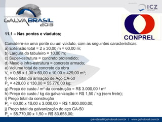 11.1 – Nas pontes e viadutos;
Considere-se uma ponte ou um viaduto, com as seguintes características:
a) Extensão total = 2 x 30,00 m = 60,00 m;
b) Largura do tabuleiro = 10,00 m;
c) Super-estrutura = concreto protendido;
d) Meso e infra-estrutura = concreto armado;
e) Volume total de concreto da obra
Vc = 0,55 x 1,30 x 60,00 x 10,00 = 429,00 m3;
f) Peso total da armação de Aço CA-50
Pa = 429,00 x 130,00 = 55.770,00 kg;
g) Preço de custo / m2 da construção = R$ 3.000,00 / m2
h) Preço de custo / kg da galvanização = R$ 1,50 / kg (sem frete);
i) Preço total da construção
Pc = 60,00 x 10,00 x 3.000,00 = R$ 1.800.000,00;
j) Preço total da galvanização do aço CA-50
Pg = 55.770,00 x 1,50 = R$ 83.655,00;

 