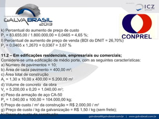 k) Percentual do aumento de preço de custo
P1 = 83.655,00 / 1.800.000,00 = 0,0465 = 4,65 %;
l) Percentual de aumento de preço de venda (BDI do DNIT = 26,70%)
P2 = 0,0465 x 1,2670 = 0,0367 = 3,67 %
11.2 – Em edificações residenciais, empresariais ou comerciais;
Considere-se uma edificação de médio porte, com as seguintes características:
a) Número de pavimentos = 10;
b) Área de cada pavimento = 400,00 m2;
c) Área total de construção
Ac = 1,30 x 10,00 x 400,00 = 5.200,00 m2
d) Volume de concreto da obra
Vc = 5.200,00 x 0,20 = 1.040,00 m3;
e) Peso da armação de aço CA-50
Pa = 1.040,00 x 100,00 = 104.000,00 kg;
f) Preço de custo / m2 da construção = R$ 2.000,00 / m2
g) Preço de custo / kg da galvanização = R$ 1,50 / kg (sem frete);
h) Preço de custo da construção

 