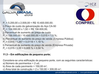 Pc = 5.200,00 x 2.000,00 = R$ 10.400.000,00;
i) Preço de custo da galvanização do Aço CA-50
Pg = 104.000,00 x 1,50 = R$ 156.000,00;
j) Percentual de aumento do preço de custo
P1 = 156.000,00 / 10.400.000,00 = 0,015 = 1,5 %;
k) Percentual de aumento do preço de venda (Empresa Pública)
P2 = 0,015 / 1,267 = 0,0118 = 1,18 %;
l) Percentual de aumento do preço de venda (Empresa Privada)
P3 = 0,015 / 3,00 = 0,005 % = 0,50 %.
11.3 – Em edificações de pequeno porte;
Considere-se uma edificação de pequeno porte, com as seguintes características:
a) Número de pavimentos = 2 ud;
b) Área de cada pavimento = 150,00 m2;
c) Área total de construção = 2 x 150,00 = 300,00 m2;

 