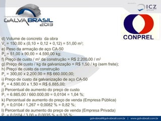 d) Volume de concreto da obra
Vc = 150,00 x (0,10 + 0,12 + 0,12) = 51,00 m3;
e) Peso da armação de aço CA-50
Pa = 51,00 x 90,00 = 4.590,00 kg;
f) Preço de custo / m2 da construção = R$ 2.200,00 / m2
g) Preço de custo / kg da galvanização = R$ 1,50 / kg (sem frete);
h) Preço de custo da construção
Pc = 300,00 x 2.200,00 = R$ 660.000,00;
i) Preço de custo da galvanização de aço CA-50
Pg = 4.590,00 x 1,50 = R$ 6.885,00;
j) Percentual de aumento do preço de custo
P1 = 6.885,00 / 660.000,00 = 0,0104 = 1,04 %;
k) Percentual de aumento do preço de venda (Empresa Pública)
P2 = 0,0104 / 1,267 = 0,0082 % = 0,82 %;
l) Percentual de aumento do preço de venda (Empresa Privada)
P3 = 0,0104 / 3,00 = 0,0035 % = 0,35 %;

 