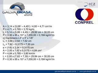 A = 3,14 x (5,082 – 4,452) / 4,00 = 4,71 cm2/m
P = 4,71 x 0,785 = 3,70 kg/m
L = 3,14 x (5,08 + 4,45) = 29,92 cm = 30,00 cm
P = 0,30 x 85 x 10-6 x 7.200,00 = 0,184 kg/m2/m
c) Cantoneira L3” x 3” x 1/8”
L1 = 3,00 x 2,54 = 7,62 cm
L2 = 7,62 – 0,3175 = 7,30 cm
e = (1/8) x 2,54 = 0,3175 cm
A = 2,00 x 7,62 x 0,3175 = 4,84 cm2
P = 4,84 x 0,785 = 3,80 km/m
L = 2,00 x (7,62 + 7,30) = 29,84 cm = 30,00 cm
P = 0,30 x 85 x 10-6 x 7.200,00 = 0,184 kg/m2/m

 