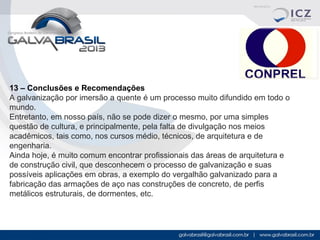 13 – Conclusões e Recomendações
A galvanização por imersão a quente é um processo muito difundido em todo o
mundo.
Entretanto, em nosso país, não se pode dizer o mesmo, por uma simples
questão de cultura, e principalmente, pela falta de divulgação nos meios
acadêmicos, tais como, nos cursos médio, técnicos, de arquitetura e de
engenharia.
Ainda hoje, é muito comum encontrar profissionais das áreas de arquitetura e
de construção civil, que desconhecem o processo de galvanização e suas
possíveis aplicações em obras, a exemplo do vergalhão galvanizado para a
fabricação das armações de aço nas construções de concreto, de perfis
metálicos estruturais, de dormentes, etc.

 