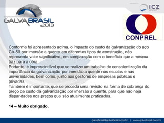 Conforme foi apresentado acima, o impacto do custo da galvanização do aço
CA-50 por imersão a quente em diferentes tipos de construção, não
representa valor significativo, em comparação com o benefício que a mesma
traz para a obra.
Portanto, é imprescindível que se realize um trabalho de conscientização da
importância da galvanização por imersão a quente nas escolas e nas
universidades, bem como, junto aos gestores de empresas públicas e
privadas.
Também é importante, que se proceda uma revisão na forma de cobrança do
preço de custo da galvanização por imersão a quente, para que não haja
disparidades nos preços que são atualmente praticados.
14 – Muito obrigado.

 