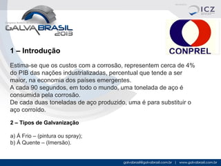 1 – Introdução
Estima-se que os custos com a corrosão, representem cerca de 4%
do PIB das nações industrializadas, percentual que tende a ser
maior, na economia dos países emergentes.
A cada 90 segundos, em todo o mundo, uma tonelada de aço é
consumida pela corrosão.
De cada duas toneladas de aço produzido, uma é para substituir o
aço corroído.
2 – Tipos de Galvanização
a) Á Frio – (pintura ou spray);
b) Á Quente – (Imersão).

 