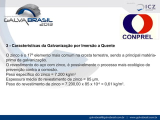 3 - Características da Galvanização por Imersão a Quente
O zinco é o 17º elemento mais comum na crosta terrestre, sendo a principal matériaprima da galvanização.
O revestimento do aço com zinco, é possivelmente o processo mais ecológico de
prevenção contra a corrosão.
Peso específico do zinco = 7.200 kg/m3
Espessura média do revestimento de zinco = 85 µm.
Peso do revestimento de zinco = 7.200,00 x 85 x 10-6 = 0,61 kg/m2.

 