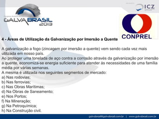 4 - Áreas de Utilização da Galvanização por Imersão a Quente
A galvanização a fogo (zincagem por imersão a quente) vem sendo cada vez mais
utilizada em nosso país.
Ao proteger uma tonelada de aço contra a corrosão através da galvanização por imersão
a quente, economiza-se energia suficiente para atender ás necessidades de uma família
média por várias semanas.
A mesma é utilizada nos seguintes segmentos de mercado:
a) Nas rodovias;
b) Nas ferrovias;
c) Nas Obras Marítimas;
d) Na Obras de Saneamento;
e) Nos Portos;
f) Na Mineração;
g) Na Petroquímica;
h) Na Construção civil.

 