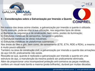 5 – Considerações sobre a Galvanização por Imersão a Quente
Na maioria das áreas acima citadas, a galvanização por imersão a quente é utilizada.
Como exemplo, pode-se citar a sua utilização, nos seguintes tipos de obras:
a) Barreiras de segurança e de sinalização, bem como, postes de iluminação;
b) Estruturas metálicas de aeroportos, hangares e galpões;
c) Estruturas metálicas de obras industriais;
d) Estruturas metálicas de plataformas submersas.
Nas áreas de óleo e gás, bem como, de saneamento (ETE, ETA, RDE e RDA), a mesma
é muito pouco utilizada.
Também na área de construção civil, a galvanização por imersão a quente das armações
de aço CA-50, praticamente não existe.
Ressalte-se que, quando é realizada a galvanização por imersão a quente em uma
estrutura de aço, a manutenção da mesma poderá ser praticamente eliminada.
Além de proporcionar uma incomparável proteção anti-corrosiva as peças metálicas,
confere um visual mais bonito a mesma (prata brilhante), durável por muitas décadas.

 