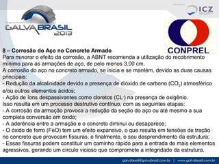 8 – Corrosão do Aço no Concreto Armado 
Para minorar o efeito da corrosão, a ABNT recomenda a utilização do recobrimento 
mínimo para as armações de aço, de pelo menos 3,00 cm.
A corrosão do aço no concreto armado, se inicia e se mantém, devido as duas causas 
principais:
- Redução da alcalinidade devido a presença de dióxido de carbono (CO2) atmosférico 
e/ou outros elementos ácidos;
- Ação de íons despassivantes como cloretos (CL-) na presença de oxigênio.
Isso resulta em um processo destrutivo contínuo, com as seguintes etapas:
- A corrosão da armação provoca a redução da seção do aço ou até mesmo a sua 
completa conversão em óxido;
- A aderência entre a armação e o concreto diminui ou desaparece;
- O óxido de ferro (FeO) tem um efeito expansivo, o que resulta em tensões de tração 
no concreto que provocam fissuras, e finalmente, o seu desprendimento da estrutura;
- Essas fissuras podem constituir um caminho rápido para a entrada de mais elementos 
agressivos, gerando um círculo vicioso que compromete a integridade da estrutura. 

 