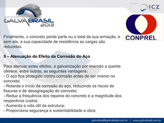 Finalmente, o concreto perde parte ou o total da sua armação, e 
sem ela, a sua capacidade de resistência as cargas são 
reduzidas.
9 – Atenuação do Efeito da Corrosão do Aço
Para atenuar estes efeitos, a galvanização por imersão a quente 
oferece, entre outras, as seguintes vantagens:
- O aço fica protegido contra corrosão antes de ser imerso no 
concreto;
- Retarda o início da corrosão do aço, reduzindo os riscos de 
fissuras e de desagregação do concreto;
- Reduz a frequência dos reparos do concreto e a magnitude dos 
respectivos custos;
- Aumenta a vida útil da estrutura;
- Proporciona segurança e sustentabilidade a obra;

 