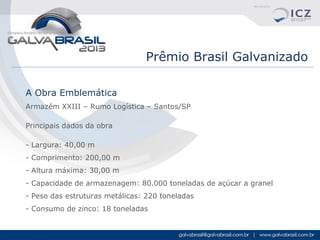Prêmio Brasil Galvanizado
A Obra Emblemática
Armazém XXIII – Rumo Logística – Santos/SP
Principais dados da obra
- Largura: 40,00 m
- Comprimento: 200,00 m
- Altura máxima: 30,00 m
- Capacidade de armazenagem: 80.000 toneladas de açúcar a granel
- Peso das estruturas metálicas: 220 toneladas
- Consumo de zinco: 18 toneladas

 