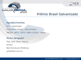 Prêmio Brasil Galvanizado
Agradecimentos
ICZ – idealizador
Votorantim Metais - patrocinador
ABCEM, ABTS, CBCA, IABR e EGGA - apoio

Muito obrigado!
Eng. Júlio César Taques
Diretor
Blat Estruturas Metálicas
julio@blat.com.br

 