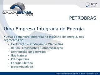 PETROBRAS
Uma Empresa Integrada de Energia
■ Atua de maneira integrada na indústria de energia, nos
segmentos de:
► Exploração e Produção de Óleo e Gás
► Refino, Transporte e Comercialização
► Distribuição de derivados
► Gás Natural
► Petroquímica
► Energia Elétrica
► Biocombustíveis

 