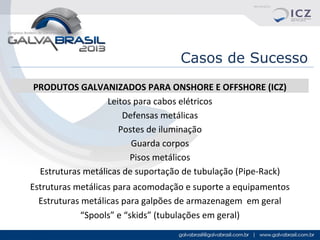 Casos de Sucesso
PRODUTOS GALVANIZADOS PARA ONSHORE E OFFSHORE (ICZ)
Leitos para cabos elétricos
Defensas metálicas
Postes de iluminação
Guarda corpos
Pisos metálicos
Estruturas metálicas de suportação de tubulação (Pipe-Rack)
Estruturas metálicas para acomodação e suporte a equipamentos
Estruturas metálicas para galpões de armazenagem em geral
“Spools” e “skids” (tubulações em geral)

 