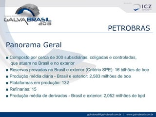 PETROBRAS
Panorama Geral
■ Composto por cerca de 300 subsidiárias, coligadas e controladas,
que atuam no Brasil e no exterior
■ Reservas provadas no Brasil e exterior (Critério SPE): 16 bilhões de boe
■ Produção média diária - Brasil e exterior: 2,583 milhões de boe
■ Plataformas em produção: 132
■ Refinarias: 15
■ Produção média de derivados - Brasil e exterior: 2,052 milhões de bpd

 