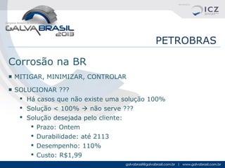 PETROBRAS
Corrosão na BR
■ MITIGAR, MINIMIZAR, CONTROLAR
■ SOLUCIONAR ???
 Há casos que não existe uma solução 100%
 Solução < 100%  não serve ???
 Solução desejada pelo cliente:
 Prazo: Ontem
 Durabilidade: até 2113
 Desempenho: 110%
 Custo: R$1,99

 