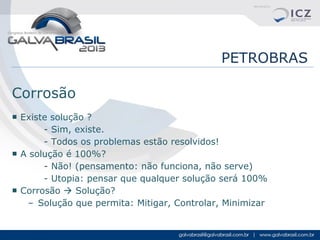 PETROBRAS
Corrosão
■ Existe solução ?
- Sim, existe.
- Todos os problemas estão resolvidos!
■ A solução é 100%?
- Não! (pensamento: não funciona, não serve)
- Utopia: pensar que qualquer solução será 100%
■ Corrosão  Solução?
– Solução que permita: Mitigar, Controlar, Minimizar

 