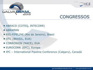 CONGRESSOS
■ ABRACO (COTEQ, INTECORR)
■ ABRAMAN
■ RIO PIPELINE (Rio de Janeiro), Brasil
■ OTC (BRASIL, EUA)
■ CORROSION (NACE), EUA
■ EUROCORR (EFC), Europa
■ IPC – International Pipeline Conference (Calgary), Canadá

 