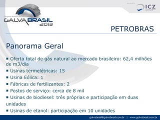 PETROBRAS
Panorama Geral
■ Oferta total de gás natural ao mercado brasileiro: 62,4 milhões
de m3/dia
■ Usinas termelétricas: 15
■ Usina Eólica: 1
■ Fábricas de fertilizantes: 2
■ Postos de serviço: cerca de 8 mil
■ Usinas de biodiesel: três próprias e participação em duas
unidades
■ Usinas de etanol: participação em 10 unidades

 