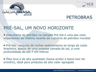 PETROBRAS
PRÉ-SAL, UM NOVO HORIZONTE
■ Descoberta de petróleo na camada Pré-Sal é uma das mais
importantes da história recente da indústria de petróleo mundial
■ Pré-Sal: conjunto de rochas sedimentares ao longo da costa
brasileira, abaixo de uma extensa camada de sal, a uma
profundidade de até 7 mil metros
■ Óleo leve e de alta qualidade (baixa acidez e baixo teor de
enxofre), ideal para produtos de alto valor agregado

 