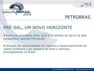 PETROBRAS
PRÉ-SAL, UM NOVO HORIZONTE
■ Reservas estimadas entre 10,6 e 16 bilhões de barris de óleo
recuperável (apenas Petrobras)
■ Geração de oportunidades de negócios e desenvolvimento da
cadeia produtiva e da indústria de bens e serviços,
principalmente no Brasil

 