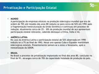 Privatização e Participação Estatal
•

MUNDO
A participação de empresas estatais na produção siderúrgica mundial que era de
ordem de 70% até meados dos anos 80 reduziu-se para cerca de 52% em 1992 após
a fragmentação/reestruturação da União Soviética e continuou em processo de
redução. Atualmente cerca de 25 - 30% da produção mundial de aço apresentam
participação estatal relevante, cabendo destaque a China, Índia e Irã.

•

AMÉRICA LATINA
No caso da América Latina a participação estatal de 52% observada em 1990
reduziu-se a 7% ao final de 1993. Nesse ano apenas Cuba e Equador mantinham
siderúrgicas estatais. Presentemente somam-se a estes a Venezuela, após a
reestatização da SIDOR.

•

BRASIL
No Brasil o processo de privatização implantado no final dos anos 80, concluído no
final de 93, abrangeu cerca de 70% da capacidade instalada de produção do país.

5

 